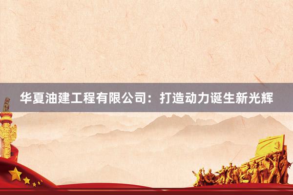 华夏油建工程有限公司：打造动力诞生新光辉