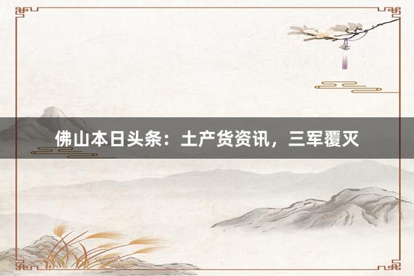 佛山本日头条：土产货资讯，三军覆灭
