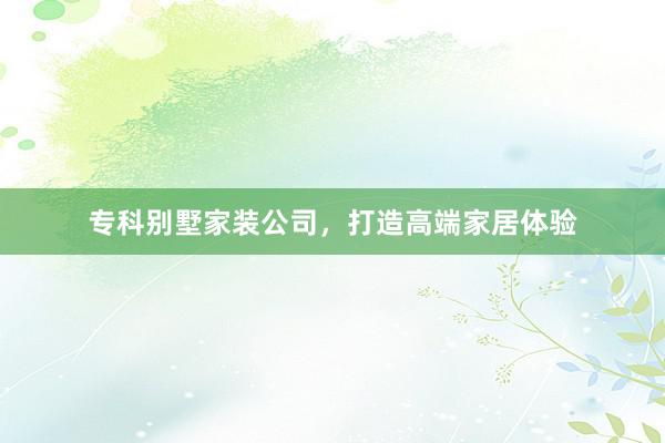 专科别墅家装公司，打造高端家居体验